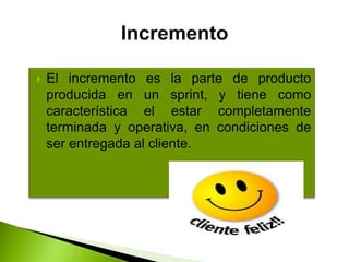  El incremento es la parte de producto
producida en un sprint, y tiene como
característica el estar completamente
terminada y operativa, en condiciones de
ser entregada al cliente.
 