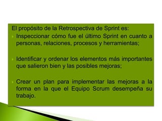 El propósito de la Retrospectiva de Sprint es:
 Inspeccionar cómo fue el último Sprint en cuanto a
personas, relaciones, procesos y herramientas;
 Identificar y ordenar los elementos más importantes
que salieron bien y las posibles mejoras;
 Crear un plan para implementar las mejoras a la
forma en la que el Equipo Scrum desempeña su
trabajo.
 