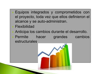  Equipos integrados y comprometidos con
el proyecto, toda vez que ellos definieron el
alcance y se auto-administran.
 Flexibilidad
 Anticipa los cambios durante el desarrollo.
 Permite hacer grandes cambios
estructurales.
 