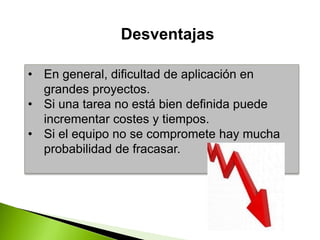 • En general, dificultad de aplicación en
grandes proyectos.
• Si una tarea no está bien definida puede
incrementar costes y tiempos.
• Si el equipo no se compromete hay mucha
probabilidad de fracasar.
Desventajas
 