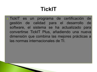 TickIT es un programa de certificación de
gestión de calidad para el desarrollo de
software, el sistema se ha actualizado para
convertirse TickIT Plus, añadiendo una nueva
dimensión que combina las mejores prácticas a
las normas internacionales de TI.
 