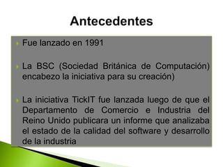  Fue lanzado en 1991
 La BSC (Sociedad Británica de Computación)
encabezo la iniciativa para su creación)
 La iniciativa TickIT fue lanzada luego de que el
Departamento de Comercio e Industria del
Reino Unido publicara un informe que analizaba
el estado de la calidad del software y desarrollo
de la industria
 