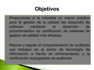  Proporcionar a la industria un marco práctico
para la gestión de la calidad del desarrollo de
software mediante el desarrollo de
procedimientos de certificación de sistemas de
gestión de calidad más eficaces.
 Mejorar y regular el comportamiento de auditores
que trabajan en el sector de tecnología de
información a través de entrenamiento, y la
certificación subsiguiente de auditores.
 