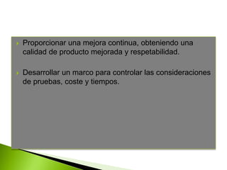  Proporcionar una mejora continua, obteniendo una
calidad de producto mejorada y respetabilidad.
 Desarrollar un marco para controlar las consideraciones
de pruebas, coste y tiempos.
 