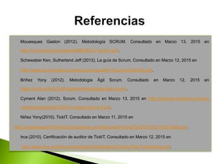  Mouesques Gaston (2012). Metodología SCRUM. Consultado en Marzo 13, 2015 en
http://fi.ort.edu.uy/innovaportal/file/2021/1/scrum.pdf.
 Schewaber Ken, Sutherland Jeff (2013). La guía de Scrum. Consultado en Marzo 12, 2015 en
 http://www.scrumguides.org/docs/scrumguide/v1/Scrum-Guide-ES.pdf.
 Briñez Yony (2012). Metodologia Ágil Scrum. Consultado en Marzo 12, 2015 en
https://prezi.com/fu7g5fmqbexe/metodologia-agil-scrum/.
 Cyment Alan (2012). Scrum. Consultado en Marzo 13, 2015 en http://www.scrumsense.com/wp-
content/uploads/2012/03/Un-mejor-Scrum-2.pdf.
 Niñez Yony(2010). TickIT. Consultado en Marzo 11, 2015 en
http://auditoriauc20102miju02.wikispaces.com/file/view/Prince2TickIT201021700321660.pdf.
 Irca (2010). Certificación de auditor de TickIT. Consultado en Marzo 12, 2015 en
 http://www.irca.org/Documents/Spain/Certification/Criteria/TickIT-criteria-Sp.pdf.
 