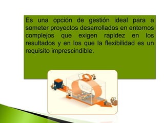 Es una opción de gestión ideal para a
someter proyectos desarrollados en entornos
complejos que exigen rapidez en los
resultados y en los que la flexibilidad es un
requisito imprescindible.
 