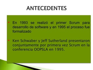 • En 1993 se realizó el primer Scrum para
desarrollo de software y en 1995 el proceso fue
formalizado
• Ken Schwaber y Jeff Sutherland presentaron
conjuntamente por primera vez Scrum en la
conferencia OOPSLA en 1995.
 