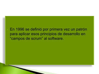 • En 1996 se definió por primera vez un patrón
para aplicar esos principios de desarrollo en
“campos de scrum” al software.
 