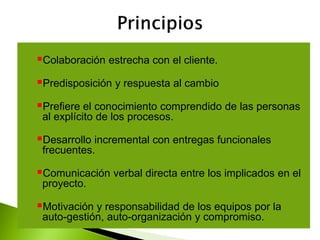 Colaboración estrecha con el cliente.
Predisposición y respuesta al cambio
Prefiere el conocimiento comprendido de las personas
al explícito de los procesos.
Desarrollo incremental con entregas funcionales
frecuentes.
Comunicación verbal directa entre los implicados en el
proyecto.
Motivación y responsabilidad de los equipos por la
auto-gestión, auto-organización y compromiso.
 