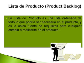  La Lista de Producto es una lista ordenada de
todo lo que podría ser necesario en el producto, y
es la única fuente de requisitos para cualquier
cambio a realizarse en el producto.
 