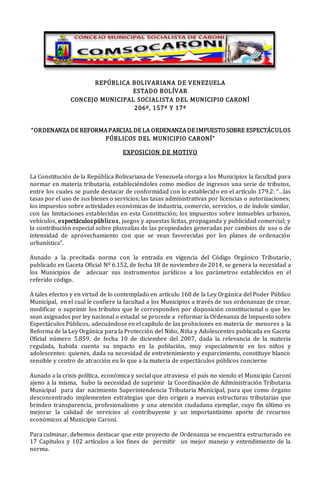 REPÚBLICA BOLIVARIANA DE VENEZUELA
ESTADO BOLÍVAR
CONCEJO MUNICIPAL SOCIALISTA DEL MUNICIPIO CARONÍ
206º, 157º Y 17º
“ORDENANZA DE REFORMAPARCIAL DE LA ORDENANZADE IMPUESTO SOBRE ESPECTÁCULOS
PÚBLICOS DEL MUNICIPIO CARONÍ”
EXPOSICION DE MOTIVO
La Constitución de la República Bolivariana de Venezuela otorga a los Municipios la facultad para
normar en materia tributaria, estableciéndoles como medios de ingresos una serie de tributos,
entre los cuales se puede destacar de conformidad con lo establecido en el artículo 179.2: “…las
tasas por el uso de sus bienes o servicios; las tasas administrativas por licencias o autorizaciones;
los impuestos sobre actividades económicas de industria, comercio, servicios, o de índole similar,
con las limitaciones establecidas en esta Constitución; los impuestos sobre inmuebles urbanos,
vehículos, espectáculospúblicos, juegos y apuestas lícitas, propaganda y publicidad comercial; y
la contribución especial sobre plusvalías de las propiedades generadas por cambios de uso o de
intensidad de aprovechamiento con que se vean favorecidas por los planes de ordenación
urbanística”.
Aunado a la precitada norma con la entrada en vigencia del Código Orgánico Tributario,
publicado en Gaceta Oficial Nº 6.152, de fecha 18 de noviembre de 2014, se genera la necesidad a
los Municipios de adecuar sus instrumentos jurídicos a los parámetros establecidos en el
referido código.
A tales efectos y en virtud de lo contemplado en artículo 160 de la Ley Orgánica del Poder Público
Municipal, en el cual le confiere la facultad a los Municipios a través de sus ordenanzas de crear,
modificar o suprimir los tributos que le corresponden por disposición constitucional o que les
sean asignados por ley nacional o estadal se procede a reformar la Ordenanza de Impuesto sobre
Espectáculos Públicos, adecuándose en el capítulo de las prohiciones en materia de menores a la
Reforma de la Ley Orgánica para la Protección del Niño, Niña y Adolescentes publicada en Gaceta
Oficial número 5.859, de fecha 10 de diciembre del 2007, dada la relevancia de la materia
regulada, habida cuenta su impacto en la población, muy especialmente en los niños y
adolescentes: quienes, dada su necesidad de entretenimiento y esparcimiento, constituye blanco
sensible y centro de atracción en lo que a la materia de espectáculos públicos concierne
Aunado a la crisis política, económica y social que atraviesa el país no siendo el Municipio Caroní
ajeno a la misma, hubo la necesidad de suprimir la Coordinación de Administración Tributaria
Municipal para dar nacimiento Superintendencia Tributaria Municipal, para que como órgano
desconcentrado implementen estrategias que den origen a nuevas estructuras tributarias que
brinden transparencia, profesionalismo y una atención ciudadana ejemplar, cuyo fin último es
mejorar la calidad de servicios al contribuyente y un importantísimo aporte de recursos
económicos al Municipio Caroní.
Para culminar, debemos destacar que este proyecto de Ordenanza se encuentra estructurado en
17 Capítulos y 102 artículos a los fines de permitir un mejor manejo y entendimiento de la
norma.
 