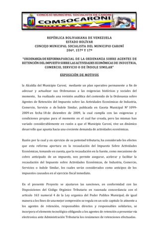 REPÚBLICA BOLIVARIANA DE VENEZUELA
ESTADO BOLÍVAR
CONCEJO MUNICIPAL SOCIALISTA DEL MUNICIPIO CARONÍ
206º, 157º Y 17º
“ORDENANZA DE REFORMAPARCIAL DE LA ORDENANZA SOBRE AGENTES DE
RETENCIÓN DELIMPUESTO SOBRE LASACTIVIDADES ECONÓMICAS DE INDUSTRIA,
COMERCIO, SERVICIO O DE ÍNDOLE SIMILAR”
EXPOSICIÓN DE MOTIVOS
la Alcaldía del Municipio Caroní, mediante un plan operativo permanente a fin de
adecuar y actualizar sus Ordenanzas a las exigencias históricas y sociales del
momento, ha realizado una revisión analítica del contenido de la Ordenanza sobre
Agentes de Retención del Impuesto sobre las Actividades Económicas de Industria,
Comercio, Servicio o de Índole Similar, publicada en Gaceta Municipal N° 1099-
2009 en fecha 18 de diciembre de 2009, la cual cumplía con las exigencias y
condiciones propias para el momento en el cual fue creada, pero las mismas han
variado considerablemente en razón a que el Municipio Caroní, vive un dinámico
desarrollo que apunta hacia una creciente demanda de actividades económicas.
Razón por la cual y en ejercicio de su potestad tributaria, ha considerado los efectos
que esta reforma aportara en la recaudación del Impuesto Sobre Actividades
Económicas, tomando en cuenta, que la recaudación en la fuente, como mecanismo de
cobro anticipado de un impuesto, nos permite asegurar, acelerar y facilitar la
recaudación del Impuesto sobre Actividades Económicas, de Industria, Comercio,
Servicios o índole Similar, los cuales serán considerados como anticipos de los
impuestos causados en el ejercicio fiscal inmediato.
En el presente Proyecto se ajustaron las sanciones, en conformidad con las
Disposiciones del Código Orgánico Tributario en razonada concordancia con el
articulo 163 numeral 4 de la Ley organica del Poder Publico Municipal; de igual
manera a los fines de una mejor compresión se regula en un solo capitulo lo atinente a
los agentes de retención, responsables directos y responsables solidarios, se
incorpora el elemento tecnológico obligando a los agentes de retención a presentar via
electronica ante Administración Tributaria los resúmenes de retenciones efectuadas.
 