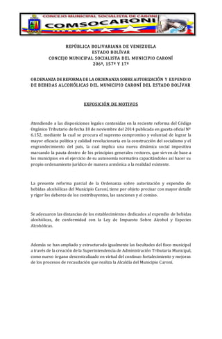 REPÚBLICA BOLIVARIANA DE VENEZUELA
ESTADO BOLÍVAR
CONCEJO MUNICIPAL SOCIALISTA DEL MUNICIPIO CARONÍ
206º, 157º Y 17º
ORDENANZA DE REFORMA DE LA ORDENANZA SOBRE AUTORIZACIÓN Y EXPENDIO
DE BEBIDAS ALCOHÓLICAS DEL MUNICIPIO CARONÍ DEL ESTADO BOLÍVAR
EXPOSICIÓN DE MOTIVOS
Atendiendo a las disposiciones legales contenidas en la reciente reforma del Código
Orgánico Tributario de fecha 18 de noviembre del 2014 publicada en gaceta oficial Nº
6.152, mediante la cual se procura el supremo compromiso y voluntad de lograr la
mayor eficacia política y calidad revolucionaria en la construcción del socialismo y el
engrandecimiento del país, la cual implica una nueva dinámica social impositiva
marcando la pauta dentro de los principios generales rectores, que sirven de base a
los municipios en el ejercicio de su autonomía normativa capacitándolos así hacer su
propio ordenamiento jurídico de manera armónica a la realidad existente.
La presente reforma parcial de la Ordenanza sobre autorización y expendio de
bebidas alcohólicas del Municipio Caroní, tiene por objeto precisar con mayor detalle
y rigor los deberes de los contribuyentes, las sanciones y el comiso.
Se adecuaron las distancias de los establecimientos dedicados al expendio de bebidas
alcohólicas, de conformidad con la Ley de Impuesto Sobre Alcohol y Especies
Alcohólicas.
Además se han ampliado y estructurado igualmente las facultades del fisco municipal
a través de la creación de la Superintendencia de Administración Tributaria Municipal,
como nuevo órgano descentralizado en virtud del continuo fortalecimiento y mejoras
de los procesos de recaudación que realiza la Alcaldía del Municipio Caroní.
 