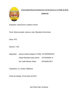 Universidad Nacional Autónoma de Honduras en el Valle de Sula
UNAH-VS
Asignatura: Apreciación y análisis musical
Tema: Música popular Jamaica, cuba, Republica Dominicana
Grupo: #10
Sección: 1100
Integrantes: Jessica Carolina Izaguirre Portillo 20132008289 #21
Hazzel Beribeth López Urbina 20132002853 #
Isis Lizeth Moreno Avelar 20122006138 #
Catedrático: Lic. Santos Valladares
Fecha de entrega: 23 de marzo de 2015
San Pedro Sula, Honduras
 
