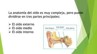 La anatomía del oído es muy compleja, pero puede
dividirse en tres partes principales:
 El oído externo
 El oído medio
 El oído interno
 