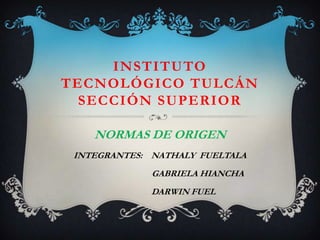 INSTITUTO
TECNOLÓGICO TULCÁN
  SECCIÓN SUPERIOR

    NORMAS DE ORIGEN
 INTEGRANTES: NATHALY FUELTALA
              GABRIELA HIANCHA
              DARWIN FUEL
 