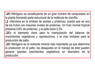 El Nitrógeno es constituyente de un gran número de compuestos en
la planta formando parte estructural de la molécula de clorofila.
 interviene en la síntesis de aceites y proteínas, puesto que es uno
de los frutos con mayores niveles de proteínas. Un fruto normal tropical
presenta 0,8% de proteínas, y el palto tiene 2,3%.
Es el elemento clave para la manipulación del balance de
crecimientos vegetativos y reproductivos, y el más limitante para la
producción del palto.
El Nitrógeno es el nutriente mineral más importante ya que determina
la producción en el palto; los desajustes en el manejo de éste pueden
generar grandes crecimientos vegetativos en desmedro de la
producción.
 