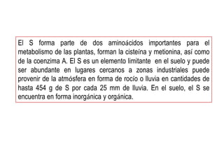 El S forma parte de dos aminoácidos importantes para el
metabolismo de las plantas, forman la cisteína y metionina, así como
de la coenzima A. El S es un elemento limitante en el suelo y puede
ser abundante en lugares cercanos a zonas industriales puede
provenir de la atmósfera en forma de rocío o lluvia en cantidades de
hasta 454 g de S por cada 25 mm de lluvia. En el suelo, el S se
encuentra en forma inorgánica y orgánica.
 