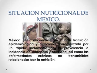 SITUACION NUTRICIONAL DE
        MEXICO.


México se encuentra en una transición
epidemiológica y nutricional, caracterizada por
un rápido incremento de la prevalencia e
incidencia de sobrepeso y obesidad, así como las
enfermedades      crónicas     no   transmisibles
relacionadas con la nutrición.
 