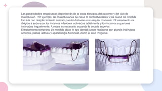 Las posibilidades terapéuticas dependerán de la edad biológica del paciente y del tipo de
maloclusión. Por ejemplo, las maloclusiones de clase III dentoalveolares y los casos de mordida
forzada con desplazamiento anterior pueden tratarse en cualquier momento. El tratamiento va
dirigido a enderezar los incisivos inferiores inclinados labialmente y los incisivos superiores
inclinados lingualmente. A veces es necesario expandir la arcada superior.
El tratamiento temprano de mordida clase III tipo dental puede realizarse con planos inclinados
acrílicos, placas activas y aparatología funcional, como el arco Progenie.
 