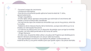 - Durante la etapa de crecimiento
- ortodoncia interceptiva.
- Esta técnica únicamente puede aplicarse hasta la edad de 11 años,
aproximadamente.
- Origen esquelético
- El niño debe utilizar aparatos extraorales que estimulan el crecimiento del
maxilar y frenan el desarrollo mandibular.
- Se trata de dos tipos de ortodoncia removible cuyo uso es muy precoz, entre los
5 y 6 años.
- Hablamos de la máscara facial y de la mentonera, aunque este último ya no se
emplea con demasiada frecuencia.
- La máscara se utiliza junto con un disyuntor de paladar, que corrige la mordida
cruzada, y el niño debe ponérsela en las horas de sueño.
- Origen dentario
- En este caso, el paciente debe utilizar una placa de Progenie que desbloquee la
relación dentaria anómala pero sin actuar sobre los huesos.
- Esta aparatología consiste en una especie de paladar confeccionado con
material acrílico y una parte metálica para que quede sujeto a las piezas dentales
 