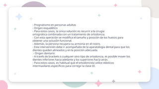 - Prognatismo en personas adultas
- Origen esquelético
- Para estos casos, la única solución es recurrir a la cirugía
ortognática combinada con un tratamiento de ortodoncia.
- Con esta operación se modifica el tamaño y posición de los huesos para
obtener una oclusión funcional.
- Además, la persona recupera su armonía en el rostro.
- Esta intervención debe ir acompañada de la aparatología dental para que los
dientes queden alineados y en la posición adecuada.
- Origen dentario
- A través de brackets o cualquier otro tipo de ortodoncia, es posible mover los
dientes inferiores hacia adelante y los superiores hacia atrás.
- Para estos casos, es habitual que el ortodoncista utilice elásticos
intermaxilares específicos para corregir la clase III.
 