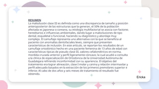 RESUMEN
La maloclusión clase III es definida como una discrepancia de tamaño y posición
anteroposterior de las estructuras que la generan, el 50% de la población
afectada es japonesa o coreana, su etiología multifactorial se asocia con factores
hereditarios e influencias ambientales, dando lugar a maloclusiones de tipo
dental, esqueletal o funcional, haciendo su diagnóstico y abordaje muy
complejo. El camuflaje representa una alternativa con la que se beneficia al
paciente con anomalías dentofaciales leves, siempre que presenten
características de inclusión. En este artículo, se reportan los resultados de un
camuflaje ortodóntico hecho en una paciente femenina de 13 años de edad con
características típicas de pseudo clase III, valores cefalométricos en norma,
mordida cruzada anterior y perfil ligeramente cóncavo; la cual acudió a consulta
a la clínica de especialización de Ortodoncia de la Universidad Autónoma de
Guadalajara refiriendo inconformidad con su apariencia. El objetivo del
tratamiento era lograr alineación, clase I molar y canina y relación intermaxilar y
perfil adecuado basados en la extracción de los primeros premolares superior e
inferior. Al cabo de dos años y seis meses de tratamiento el resultado fue
obtenido.
Ericka
 