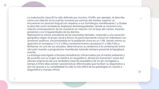 La maloclusión clase III ha sido definida por muchos. Proffit, por ejemplo, la describe
como una relación en la cual los incisivos y/o caninos del maxilar superior se
encuentran en posición lingual con respecto a sus homólogos mandibulares,1 y Graber
la describe como verdaderas displasias dentoesqueletales, donde se reconoce una
relación anteroposterior de los maxilares en relación con la base del cráneo, estando
presentes o no irregularidades de los dientes.
Representa la menos prevalente de las anomalías dentales, responde a una variación
geográfica según el grupo racial y étnico; es particularmente común en individuos con
ancestros asiáticos, encontrándose en la población china en un 12%, siendo menor su
aparición en europeos (1.5 a 5.3%) y norteamericanos caucásicos (1 a 4%).3 Elis y
McNamar, en uno de sus estudios, determinaron su tendencia a la combinación entre
retrusión maxilar y prognatismo mandibular, estando siempre presente la hipoplasia
maxilar.
La etiología está ligada a factores hereditarios influenciados por el medio ambiente y
de acuerdo con su origen se clasifica en esquelética, dental y/o funcional,1 estas dos
últimas originarias de una verdadera clase III esquelética de no ser corregidas a
tiempo.4 Entre ellas existen características diferenciales que facilitan su diagnóstico y
aún así gracias a su complejidad ha sido la más difícil de las patologías en cuanto a
diagnóstico y manejo clínico.
 