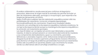 El análisis cefalométrico resulta esencial para confirmar el diagnóstico
presuntivo, determinar el origen real de la anomalía nos permite formular un
plan de tratamiento adecuado, quirúrgico o no-quirúrgico, que responda a las
exigencias del paciente y el clínico.
Según Proffit para cualquier tipo de maloclusión esquelética existen sólo tres
posibilidades de tratamiento: corrección ortopedia (aparatología
funcionalmodificación de crecimiento). Proporciona resultados ideales,
corrección con camuflaje de la discrepancia esquelética mediante ortodoncia. Se
corrige la discrepancia dental aunque se mantenga la discrepancia esquelética o
la corrección con tratamiento quirúrgico.
Las clase III deben ser corregidas tan pronto sean detectadas y sea posible
tratarlas, lo ideal es siempre prevenir un crecimiento aberrante de los maxilares
y sus componentes dentoalveolares y guiar su crecimiento, para evitar
deficiencias o anomalías mayores como: disfunciones temporomandibulares,
desgaste bucal de los incisivos superiores y lingual de los incisivos inferiores y
para disminuir el riesgo de problemas periodontales futuros.8 Los tratamientos
tardíos sólo se justifican en pacientes adultos cuyo crecimiento ha cesado,
siendo sus alternativas sólo el camuflaje ortodóntico o cirugía.
 