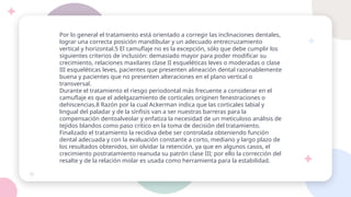Por lo general el tratamiento está orientado a corregir las inclinaciones dentales,
lograr una correcta posición mandibular y un adecuado entrecruzamiento
vertical y horizontal.5 El camuflaje no es la excepción, sólo que debe cumplir los
siguientes criterios de inclusión: demasiado mayor para poder modificar su
crecimiento, relaciones maxilares clase II esqueléticas leves o moderadas o clase
III esqueléticas leves, pacientes que presenten alineación dental razonablemente
buena y pacientes que no presenten alteraciones en el plano vertical o
transversal.
Durante el tratamiento el riesgo periodontal más frecuente a considerar en el
camuflaje es que el adelgazamiento de corticales originen fenestraciones o
dehiscencias.8 Razón por la cual Ackerman indica que las corticales labial y
lingual del paladar y de la sínfisis van a ser nuestras barreras para la
compensación dentoalveolar y enfatiza la necesidad de un meticuloso análisis de
tejidos blandos como paso crítico en la toma de decisión del tratamiento.
Finalizado el tratamiento la recidiva debe ser controlada obteniendo función
dental adecuada y con la evaluación constante a corto, mediano y largo plazo de
los resultados obtenidos, sin olvidar la retención, ya que en algunos casos, el
crecimiento postratamiento reanuda su patrón clase III; por ello la corrección del
resalte y de la relación molar es usada como herramienta para la estabilidad.
 