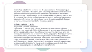El camuflaje ortodóntico haciendo uso de las extracciones dentales consigue
resultados excelentes y duraderos, pero también pueden observarse resultados
estéticos inadecuados y alineaciones inestables,1 se trata de un tratamiento
conservador para aquellos casos moderados de origen esqueletal y pseudoclase
III en los que si se obtiene un funcionamiento correcto, las fuerzas transitorias a
los dientes infl uyen en el crecimiento del hueso alrededor, estabilizándolos en
su nueva posición, minimizando los riesgos de recidiva.
REPORTE DE CASO CLÍNICO
Diagnóstico y plan de tratamiento
Paciente de 13 años de edad, género femenino, sin antecedentes médicos
relevantes que acudió a la Clínica de Ortodoncia de la escuela de Odontología de
la Universidad Autónoma de Guadalajara, refiriendo inconformidad tanto ella
como su representante con su apariencia dental. La paciente describe un biotipo
facial mesocefálico, tercio facial inferior ligeramente disminuido, pabellones
auriculares con proyección asimétrica, ancho bucal coincidente con la distancia
inter-iris, competencia labial, labios gruesos, frente recta, tabique nasal recto,
perfil ligeramente cóncavo, distancia cérvico-mental en norma, línea estética en
rango aceptable, labio inferior ligeramente evertido por delante de la línea
estética facial, competencia labial y buen desarrollo malar
 