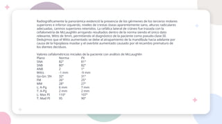 Radiográficamente la panorámica evidenció la presencia de los gérmenes de los terceros molares
superiores e inferior izquierdo, niveles de crestas óseas aparentemente sano, alturas radiculares
adecuadas, caninos superiores retenidos. La cefálica lateral de cráneo fue trazada con la
cefalometría de McLaughlin arrojando resultados dentro de la norma siendo el único dato
relevante, Witts de 9mm, permitiendo el diagnóstico de la paciente como pseudo-clase III.
Dedujimos que el Witts aumentado se debe al atrapamiento de la mandíbula hacia adelante por
causa de la hipoplasia maxilar y el overbite aumentado causado por el recambio prematuro de
los dientes deciduos.
Valores cefalométricos iniciales de la paciente con análisis de McLaughlin
Plano Norma PX
SNA 82° 81°
SNB 80° 82°
ANB 2 1°
Witts -1 mm -9 mm
Go-Gn: SN 32° 31°
FM 26° 25°
MM 28° 27°
L: A-Pg 6 mm 7 mm
T: A-Pg 2 mm 2 mm
L: Max PI 110° 107°
T: Mad PI 95 90°
 