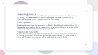 OBJETIVOS DEL TRATAMIENTO
Los objetivos del tratamiento fueron eliminar el apiñamiento, nivelar las curvas de mordida,
lograr clase I canina y establecer una relación intermaxilar adecuada (anteroposterior y
horizontal), basados en obtener beneficios estéticos y funcionales.
PLAN DE TRATAMIENTO
Se indicó máximo anclaje inferior usando arco lingual removible y previo a la extracción de los
primeros premolares superiores e inferiores, se cementó la aparatología convencional slot 0.022”
para ejecutar la técnica MBT; una vez colocado en la paciente todo el sistema, se completaron la
fase de alineación, nivelación, cierre de espacios y detallado.
PROGRESIÓN DEL TRATAMIENTO
Se inició el tratamiento con las extracciones de los cuatro primeros premolares, posteriormente
se colocó el arco lingual y se cementó la aparatología convencional slot 0.22” para ejecutar la
técnica MBT (brackets) para iniciar con la fase de alineación y nivelación dental.
 