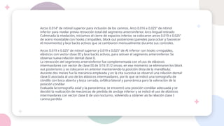 Arcos 0.014” de nitinol superior para inclusión de los caninos. Arco 0.016 x 0.025” de nitinol
inferior para nivelar previa retracción total del segmento anteroinferior. Arco lingual retirado
Culminada la nivelación, iniciamos el cierre de espacios inferior, se colocaron arcos 0.019 x 0.025”
de acero inoxidable con hooks crimpables, block out posteriores (paredes para ocluir y favorecer
el movimiento) y lace backs activos que se cambiaron mensualmente durante sus controles.
Arcos 0.019 x 0.025” de nitinol superior y 0.019 x 0.025” de AI inferior con hooks crimpables,
elásticos con vector clase III y lace backs activos, para retraer el segmento anteroinferior. Se
observa nueva relación dental clase II.
La retracción del segmento anteroinferior fue complementada con el uso de elásticos
intermaxilares con vector de clase III de 3/16 31/2 onzas, en ese momento se eliminaron los block
out posteriores y se colocaron en anterior manteniendo la posición dista de la mandíbula;
durante dos meses fue la mecánica empleada y en la cita sucesiva se observó una relación dental
clase II asociada al uso de los elásticos intermaxilares, por lo que se indicó una tomografía de
cóndilo con boca abierta y boca cerrada, cefálica lateral y panorámica para la valoración de la
posición condilar
Evaluada la tomografía axial y la panorámica; se encontró una posición condilar adecuada y se
decidió la realización de mecánicas de pérdida de anclaje inferior y se indicó el uso de elásticos
intermaxilares con vector clase II de uso nocturno, volviendo a obtener así la relación clase I
canina perdida
 