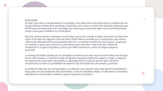 DISCUSIÓN
En este caso clínico fue planteado el camuflaje como alternativa de tratamiento considerando las
características iniciales de la paciente y haciendo caso omiso al criterio de inclusión dispuesto por
Proffit para el tratamiento con camuflaje que indica que el paciente debe ser lo suficientemente
mayor como para modificar su crecimiento.
Muchos autores tienen conceptos encontrados acerca de cuándo se debe intervenir un síndrome
como el de clase III; algunos como el clínico Pedro María Jaramillo en su reporte de caso clínico:
«Alteración dentofacial de una paciente clase III y su manejo ortodóntico quirúrgico», proponen
no tratarlos y dejar que culmine su crecimiento para intervenir más tarde por medio de
ortodoncia o cirugía ortognática y otros que debe tratarse en cuanto se diagnostique la
anomalía.
La ventaja de haber optado por el camuflaje ortodóntico en este caso fue el de evitar una terapia
futura más invasiva y costosa (cirugía ortognática) que generalmente sugiere riesgos y requiere
de maduración ósea total, retrasando su abordaje;3,8 la cirugía es opción sólo cuando el
ortodoncista no tiene la posibilidad de solventar las discrepancias de tamaño y posición.
La evolución del caso fue conservadora y al obtener una oclusión adecuada generó estabilidad a
largo plazo de los resultados del tratamiento, como lo esta-blece Angle. Se obtuvieron resultados
satisfactorios funcionales y estéticos para la paciente y el clínico.
 