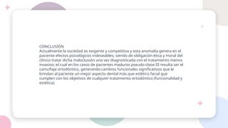 CONCLUSIÓN
Actualmente la sociedad es exigente y competitiva y esta anomalía genera en el
paciente efectos psicológicos indeseables; siendo de obligación ética y moral del
clínico tratar dicha maloclusión una vez diagnosticada con el tratamiento menos
invasivo; el cual en los casos de pacientes maduros pseudo-clase III resulta ser el
camuflaje ortodóntico, generando cambios funcionales significativos que le
brindan al paciente un mejor aspecto dental más que estético facial que
cumplen con los objetivos de cualquier tratamiento ortodóntico (funcionalidad y
estética).
 