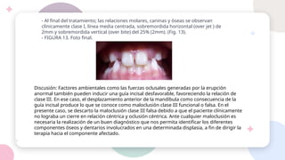 - Al final del tratamiento; las relaciones molares, caninas y óseas se observan
clínicamente clase I, línea media centrada, sobremordida horizontal (over jet ) de
2mm y sobremordida vertical (over bite) del 25% (2mm). (Fig. 13).
- FIGURA 13. Foto final.
Discusión: Factores ambientales como las fuerzas oclusales generadas por la erupción
anormal también pueden inducir una guía incisal desfavorable, favoreciendo la relación de
clase III. En ese caso, el desplazamiento anterior de la mandíbula como consecuencia de la
guía incisal produce lo que se conoce como maloclusión clase III funcional o falsa. En el
presente caso, se descarto la maloclusión clase III falsa debido a que el paciente clínicamente
no lograba un cierre en relación céntrica y oclusión céntrica. Ante cualquier maloclusión es
necesaria la realización de un buen diagnóstico que nos permita identificar los diferentes
componentes óseos y dentarios involucrados en una determinada displasia, a fin de dirigir la
terapia hacia el componente afectado.
 