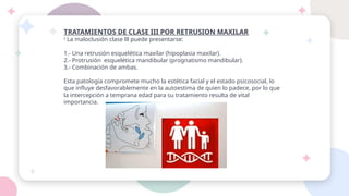 TRATAMIENTOS DE CLASE III POR RETRUSION MAXILAR
º La maloclusión clase lll puede presentarse:
1.- Una retrusión esquelética maxilar (hipoplasia maxilar).
2.- Protrusión esquelética mandibular (prognatismo mandibular).
3.- Combinación de ambas.
Esta patología compromete mucho la estética facial y el estado psicosocial, lo
que influye desfavorablemente en la autoestima de quien lo padece, por lo que
la intercepción a temprana edad para su tratamiento resulta de vital
importancia.
 