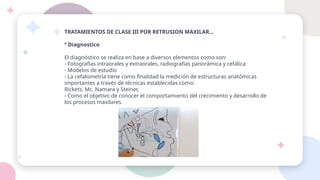 TRATAMIENTOS DE CLASE III POR RETRUSION MAXILAR…
º Diagnostico
El diagnóstico se realiza en base a diversos elementos como son:
- Fotografías intraorales y extraorales, radiografías panorámica y cefálica
- Modelos de estudio
- La cefalometría tiene como finalidad la medición de estructuras anatómicas
importantes a través de técnicas establecidas como:
Rickets, Mc. Namara y Steiner,
- Como el objetivo de conocer el comportamiento del crecimiento y desarrollo de
los procesos maxilares.
 