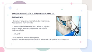TRATAMIENTOS DE CLASE III POR RETRUSION MAXILAR…
TRATAMIENTO:
- Entre mas temprano, mejor efecto del tratamiento.
Re direccionar el crecimiento.
- Aplicar una fuerza biomecánica, estimula a que la
maxila cresca, además que inhiba el crecimiento
de la mandíbula.
- APARATO
- Mascara facial, aparato diortopedico.
Estimula el crecimiento anteroposterior, e inhibe el crecimiento de la mandíbula
 