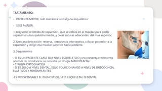 TRATAMIENTO:
- PACIENTE MAYOR, solo mecánica dental y no esquelético.
- SI ES MENOR:
1. Disyuntor o tornillo de expansión. Que se coloca en el maxilar, para poder
separar la sutura palatina media, y otras suturas adiacentes del max superior,
2. Mascara de tracción reversa, ortodoncia interceptiva, colocar posterior a la
expansión y dirigir esa maxilar superior hacia adelante.
3. Seguimiento
- SI ES UN PACIENTE CLASE III A NIVEL ESQUELETICO y no presenta crecimiento
además de ortodoncia, se necesita un cirugía MAXILOFACIAL.
- CIRUGIA ORTOGNATICA
- SI ES SOLO A NIVEL DENTAL, SOLO SOLUCIONAMOS A NIVEL DE ORTODONCIA,
ELASTICOS Y MINIIMPLANTES
-ES INDISPENSABLE EL DIGNOSTICO, SI ES ESQUELETAL O DENTAL.
 