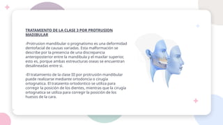 TRATAMIENTO DE LA CLASE 3 POR PROTRUSION
MADIBULAR
-Protrusion mandibular o prognatismo es una deformidad
dentofacial de causas variadas. Esta malformación se
describe por la presencia de una discrepancia
anteroposterior entre la mandibula y el maxilar superior,
esto es, porque ambas estreucturas oseas se encuentran
desalineadas entre si.
-El tratamiento de la clase III por protrusión mandibular
puede realizarse mediante ortodoncia o cirugía
ortognatica. El trataiento ortodontico se utiliza para
corregir la posición de los dientes, mientras que la cirugía
ortognatica se utiliza para corregir la posición de los
huesos de la cara.
 