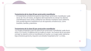 Tratamiento de la clase III por protrusión mandibular
- El tratamiento ortodoncico para la clase III por protrusión mandibular suele
durar de 18 a 24 meses, el objetivo del tratameinto es retraer los dientes
mandibulares hacia atrás y adelantar los dientes maxilares hacia adelante.
Esto puede lograrse mediante el uso de aparatos ortodoncicos, como
brackets, bandas y alambres.
Tratamiento de la clase III por protrusión mandibular
-La cirugía ortognatica para la clase III por protrusión mandibular suele durar
entre 2 a 4 horas. El objetivo de la cirugía es mover los huesos de la cara para
corregir la relación entra la mandibula y el maxilar. La cirugía suele realizarse
bajo anestesia general y requiere una estadia hospitalaria de 1 a 2 días.
 
