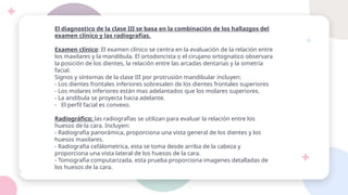 El diagnostico de la clase III se basa en la combinación de los hallazgos del
examen clínico y las radiografías.
Examen clínico: El examen clínico se centra en la evaluación de la relación entre
los maxilares y la mandibula. El ortodoncista o el cirujano ortognatico observara
la posición de los dientes, la relación entre las arcadas dentarias y la simetría
facial.
Signos y síntomas de la clase III por protrusión mandibular incluyen:
- Los dientes frontales inferiores sobresalen de los dientes frontales superiores
- Los molares inferiores están mas adelantados que los molares superiores.
- La andibula se proyecta hacia adelante.
- El perfil facial es convexo.
Radiográfico: las radiografías se utilizan para evaluar la relación entre los
huesos de la cara. Incluyen:
- Radiografia panorámica, proporciona una vista general de los dientes y los
huesos maxilares.
- Radiografia cefálometrica, esta se toma desde arriba de la cabeza y
proporciona una vista lateral de los huesos de la cara.
- Tomografia computarizada, esta prueba proporciona imagenes detalladas de
los huesos de la cara.
 