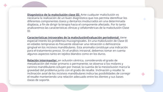Diagnóstico de la maloclusión clase III; Ante cualquier maloclusión es
necesaria la realización de un buen diagnóstico que nos permita identificar los
diferentes componentes óseos y dentarios involucrados en una determinada
displasia, a fin de dirigir la terapia hacia el componente afectado. Por lo tanto
analizaremos las características clínicas y céfalométricas de la maloclusión Clase
III.
Características intraorales de la maloclusiónEvaluación periodontal: tiene
especial interés los problemas mucogingivales. En una maloclusión de Clase III
en edades tempranas es frecuente observar una retracción o dehiscencia
gingival en los incisivos mandibulares. Esta anomalía constituye una indicación
para el tratamiento precoz. En el análisis intraoral, debemos tomar en cuenta
algunos aspectos tanto en tejidos blandos como en los duros.
Relación intermaxilar: en oclusión céntrica, considerando el grado de
mesialización del molar primario o permanente; se observa si los molares y
caninos mandibulares ocluyen por mesial, la cuantía de la mesioclusión marca la
gravedad del problema junto con el grado de resalte. Inclinación y resalte: la
inclinación axial de los incisivos mandibulares indica las posibilidades de corregir
el resalte manteniendo una relación adecuado entre los dientes y sus bases
óseas de soporte.
 