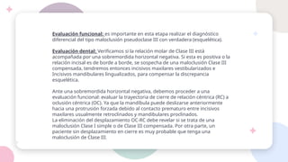 Evaluación funcional: es importante en esta etapa realizar el diagnóstico
diferencial del tipo maloclusión pseudoclase III con verdadera (esquelética).
Evaluación dental: Verificamos si la relación molar de Clase III está
acompañada por una sobremordida horizontal negativa. Si esta es positiva o la
relación incisal es de borde a borde, se sospecha de una maloclusión Clase III
compensada, tendremos entonces incisivos maxilares vestibularizados e
Incisivos mandibulares lingualizados, para compensar la discrepancia
esquelética.
Ante una sobremordida horizontal negativa, debemos proceder a una
evaluación funcional: evaluar la trayectoria de cierre de relación céntrica (RC) a
oclusión céntrica (OC). Ya que la mandíbula puede deslizarse anteriormente
hacia una protrusión forzada debido al contacto prematuro entre incisivos
maxilares usualmente retroclinados y mandibulares proclinados.
La eliminación del desplazamiento OC-RC debe revelar si se trata de una
maloclusión Clase I simple o de Clase III compensada. Por otra parte, un
paciente sin desplazamiento en cierre es muy probable que tenga una
maloclusión de Clase III.
 