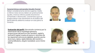 Características extraorales Estudio frontal ;
Deben considerarse los tercios superior, medio
e inferior. Estos tercios deben ser prácticamente
iguales, el tercio inferior puede encontrarse
aumentado o disminuido, característica que se
puede evaluar más claramente en el análisis del
perfil.Además debemos evaluar en este plano la
simetría.
Evaluación del perfil; Este estudio comienza por la
observación de la morfología general y
proporciones del perfil en dos sentidos: sagital y
vertical.El Sagital, analiza el avance o retroceso de
las siguientes estructuras (glabela, puente y punta
de la nariz, labios, tejido blandos del mentón y
submandibulares, ángulo nasolabial, surco mento
labial)
 