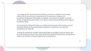 La configuración de la forma de la frente y la nariz en relación con la mitad
inferior de la cara, de gran importancia en la valoración estética y el
pronóstico.Evaluación del ángulo nasolabial: si el ángulo es agudo, se puede
retraer el segmento premaxilar; si es obtuso, habrá que protraerlo para mejorar
la estética facial.
Una evaluación del perfil implica un análisis de la posición del mentón y grosor
de tejido blando, ya que éste puede compensar o acentuar una relación
esquelética de Clase III;
Evaluación del patrón facialEn líneas generales es posible encontrar dentro de
las maloclusiones Clase III dos tipos de patrón facial, el dolicofacial y braquifacial
ambos con distinto enfoque diagnóstico y tratamiento
 