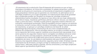 : El tratamiento de la maloclusión Clase III depende del momento en que se logra
interceptar el problema, así mismo de su gravedad. En edades tempranas, cuando el
paciente se encuentra en crecimiento, se recomienda el tratamiento ortopédico en la
etapa prepuberal; mientras que en pacientes sin crecimiento, las alternativas son el
camuflaje ortodóncico y la cirugía ortognática. En maloclusiones Clase III de gravedad
leve a moderadas pueden ser resueltas con terapia de camuflaje ortodóncico
obteniéndose buenos resultados. Se reporta un caso clínico de una mujer adolescente
de 13 años 6 meses, mesofacial, perfil total y del tercio inferior cóncavo, con relaciones
molar y canina de Clase I, mordida cruzada anterior, segundos molares inferiores con
inclinación mesiolingual aumentada, Clase III esquelética (incisivo superior con posición
e inclinación normal e incisivo inferior retraído e inclinados a lingual. Entre las opciones
de tratamiento, se optó por un camuflaje ortodóncico de Clase III. Se utilizó
aparatología fija prescripción y biomecánica de arco recto complementada con
dobleces de compensación. Para el camuflaje anterior, se corrigió la mordida cruzada
con la reposición del incisivo superior mediante arcos de protrusión tipo Jarabak. En el
sector posterior, los segundos molares fueron corregidos con dobleces de tercer orden
en un arco de acero con loop posterior y levante de mordida. En la finalización, se
consideraron los criterios de la ABO tanto para el sector anterior y posterior así como el
paralelismo de raíces. Se usó elásticos intermaxilares sólo para la intercuspidación
dentaria y fue requerido dobleces de primer, segundo y tercer orden. El tiempo total de
tratamiento fue de 20 meses y se logró corregir la maloclusión con relación molar y
canina Clase I, adecuado overjet y overbite, sonrisa consonante y una mejor proyección
labial superior que benefició el perfil facial.
 