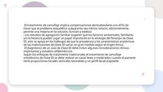 El tratamiento de camuflaje implica compensaciones dentoalveolares con el fin de
hacer que el problema esquelético subyacente sea menos notorio; adicionalmente,
permite una mejoría en la oclusión, función y estética
: Los estudios de agregación familiar sugieren que los factores ambientales, familiares
y/o la herencia pueden jugar un papel importante en la etiología del fenotipo de Clase
III; esto se apoya en los hallazgos de que la prevalencia y las características anatómicas
de las maloclusiones de Clase III varían en gran medida según el origen étnico
El diagnóstico de un caso de Clase III debe incluir algunas consideraciones clínicas
importantes y estudios cefalométricos
Según los enfoques de tratamiento tradicionales el tratamiento de camuflaje
ortodóncico de Clase III se debe realizar en casos leves a moderados cuando el paciente
tiene proporciones faciales verticales favorables y un perfil facial aceptable
 